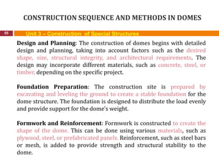 CONSTRUCTION SEQUENCE AND METHODS IN DOMES
55 Unit 3 – Construction of Special Structures
Design and Planning: The construction of domes begins with detailed
design and planning, taking into account factors such as the desired
shape, size, structural integrity, and architectural requirements. The
design may incorporate different materials, such as concrete, steel, or
timber, depending on the specific project.
Foundation Preparation: The construction site is prepared by
excavating and leveling the ground to create a stable foundation for the
dome structure. The foundation is designed to distribute the load evenly
and provide support for the dome's weight.
Formwork and Reinforcement: Formwork is constructed to create the
shape of the dome. This can be done using various materials, such as
plywood, steel, or prefabricated panels. Reinforcement, such as steel bars
or mesh, is added to provide strength and structural stability to the
dome.
 