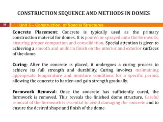 CONSTRUCTION SEQUENCE AND METHODS IN DOMES
56 Unit 3 – Construction of Special Structures
Concrete Placement: Concrete is typically used as the primary
construction material for domes. It is poured or sprayed onto the formwork,
ensuring proper compaction and consolidation. Special attention is given to
achieving a smooth and uniform finish on the interior and exterior surfaces
of the dome.
Curing: After the concrete is placed, it undergoes a curing process to
achieve its full strength and durability. Curing involves maintaining
appropriate temperature and moisture conditions for a specific period,
allowing the concrete to harden and gain strength gradually.
Formwork Removal: Once the concrete has sufficiently cured, the
formwork is removed. This reveals the finished dome structure. Careful
removal of the formwork is essential to avoid damaging the concrete and to
ensure the desired shape and finish of the dome.
 