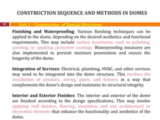 CONSTRUCTION SEQUENCE AND METHODS IN DOMES
57 Unit 3 – Construction of Special Structures
Finishing and Waterproofing: Various finishing techniques can be
applied to the dome, depending on the desired aesthetics and functional
requirements. This may include surface treatments, such as polishing,
painting, or applying protective coatings. Waterproofing measures are
also implemented to prevent moisture penetration and ensure the
longevity of the dome.
Integration of Services: Electrical, plumbing, HVAC, and other services
may need to be integrated into the dome structure. This involves the
installation of conduits, wiring, pipes, and fixtures in a way that
complements the dome's design and maintains its structural integrity.
Interior and Exterior Finishes: The interior and exterior of the dome
are finished according to the design specifications. This may involve
applying wall finishes, flooring, insulation, and any architectural or
decorative elements that enhance the functionality and aesthetics of the
dome.
 