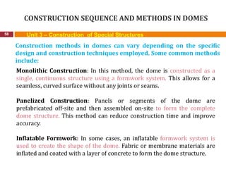 CONSTRUCTION SEQUENCE AND METHODS IN DOMES
58 Unit 3 – Construction of Special Structures
Construction methods in domes can vary depending on the specific
design and construction techniques employed. Some common methods
include:
Monolithic Construction: In this method, the dome is constructed as a
single, continuous structure using a formwork system. This allows for a
seamless, curved surface without any joints or seams.
Panelized Construction: Panels or segments of the dome are
prefabricated off-site and then assembled on-site to form the complete
dome structure. This method can reduce construction time and improve
accuracy.
Inflatable Formwork: In some cases, an inflatable formwork system is
used to create the shape of the dome. Fabric or membrane materials are
inflated and coated with a layer of concrete to form the dome structure.
 