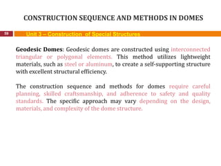 CONSTRUCTION SEQUENCE AND METHODS IN DOMES
59 Unit 3 – Construction of Special Structures
Geodesic Domes: Geodesic domes are constructed using interconnected
triangular or polygonal elements. This method utilizes lightweight
materials, such as steel or aluminum, to create a self-supporting structure
with excellent structural efficiency.
The construction sequence and methods for domes require careful
planning, skilled craftsmanship, and adherence to safety and quality
standards. The specific approach may vary depending on the design,
materials, and complexity of the dome structure.
 