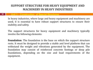 SUPPORT STRUCTURE FOR HEAVY EQUIPMENT AND
MACHINERY IN HEAVY INDUSTRIES
60 Unit 3 – Construction of Special Structures
In heavy industries, where large and heavy equipment and machinery are
used, it is essential to have robust support structures to ensure their
stability and safety.
The support structures for heavy equipment and machinery typically
involve the following elements:
Foundation: The foundation is the base on which the support structure
rests. It must be designed to provide a stable and level platform that can
withstand the weight and vibrations generated by the equipment. The
foundation may consist of reinforced concrete footings or deep pile
foundations, depending on the size and load requirements of the
equipment.
 