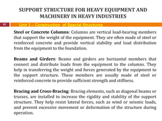 SUPPORT STRUCTURE FOR HEAVY EQUIPMENT AND
MACHINERY IN HEAVY INDUSTRIES
61 Unit 3 – Construction of Special Structures
Steel or Concrete Columns: Columns are vertical load-bearing members
that support the weight of the equipment. They are often made of steel or
reinforced concrete and provide vertical stability and load distribution
from the equipment to the foundation.
Beams and Girders: Beams and girders are horizontal members that
connect and distribute loads from the equipment to the columns. They
help in transferring the weight and forces generated by the equipment to
the support structure. These members are usually made of steel or
reinforced concrete to provide sufficient strength and stiffness.
Bracing and Cross-Bracing: Bracing elements, such as diagonal beams or
trusses, are installed to increase the rigidity and stability of the support
structure. They help resist lateral forces, such as wind or seismic loads,
and prevent excessive movement or deformation of the structure during
operation.
 