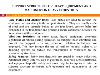SUPPORT STRUCTURE FOR HEAVY EQUIPMENT AND
MACHINERY IN HEAVY INDUSTRIES
62 Unit 3 – Construction of Special Structures
Base Plates and Anchor Bolts: Base plates are used to connect the
equipment or machinery to the support structure. They are usually made
of steel and are securely bolted to the foundation. Anchor bolts are
embedded in the foundation and provide a secure connection between the
foundation and the equipment.
Vibration Isolation: In some cases, heavy equipment generates
significant vibrations during operation. To mitigate these vibrations and
protect the support structure, vibration isolation techniques are
employed. This may include the use of resilient mounts, isolators, or
damping systems to reduce the transmission of vibrations to the
surrounding structure.
Safety Features: Safety considerations are crucial in heavy industries.
Additional safety features, such as guardrails, handrails, access platforms,
and equipment-specific safety measures, may be incorporated into the
support structure to ensure safe operation and maintenance of the
equipment.
 