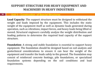 SUPPORT STRUCTURE FOR HEAVY EQUIPMENT AND
MACHINERY IN HEAVY INDUSTRIES
64 Unit 3 – Construction of Special Structures
Load Capacity: The support structure must be designed to withstand the
weight and loads imposed by the equipment. This includes the static
weight of the equipment itself as well as dynamic loads generated during
operation, such as vibrations, impact forces, and heavy loads being lifted or
moved. Structural engineers carefully analyze the weight distribution and
loading patterns to determine the required load capacity of the support
structure.
Foundation: A strong and stable foundation is essential to support heavy
equipment. The foundation should be designed based on soil analysis and
geotechnical considerations to ensure it can bear the weight of the
equipment and transfer the loads safely to the ground. The foundation may
consist of reinforced concrete footings, pile foundations, or specialized
foundation systems depending on the soil conditions and load
requirements.
 