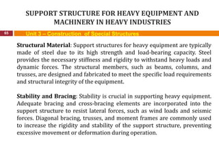 SUPPORT STRUCTURE FOR HEAVY EQUIPMENT AND
MACHINERY IN HEAVY INDUSTRIES
65 Unit 3 – Construction of Special Structures
Structural Material: Support structures for heavy equipment are typically
made of steel due to its high strength and load-bearing capacity. Steel
provides the necessary stiffness and rigidity to withstand heavy loads and
dynamic forces. The structural members, such as beams, columns, and
trusses, are designed and fabricated to meet the specific load requirements
and structural integrity of the equipment.
Stability and Bracing: Stability is crucial in supporting heavy equipment.
Adequate bracing and cross-bracing elements are incorporated into the
support structure to resist lateral forces, such as wind loads and seismic
forces. Diagonal bracing, trusses, and moment frames are commonly used
to increase the rigidity and stability of the support structure, preventing
excessive movement or deformation during operation.
 