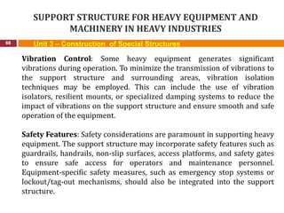 SUPPORT STRUCTURE FOR HEAVY EQUIPMENT AND
MACHINERY IN HEAVY INDUSTRIES
66 Unit 3 – Construction of Special Structures
Vibration Control: Some heavy equipment generates significant
vibrations during operation. To minimize the transmission of vibrations to
the support structure and surrounding areas, vibration isolation
techniques may be employed. This can include the use of vibration
isolators, resilient mounts, or specialized damping systems to reduce the
impact of vibrations on the support structure and ensure smooth and safe
operation of the equipment.
Safety Features: Safety considerations are paramount in supporting heavy
equipment. The support structure may incorporate safety features such as
guardrails, handrails, non-slip surfaces, access platforms, and safety gates
to ensure safe access for operators and maintenance personnel.
Equipment-specific safety measures, such as emergency stop systems or
lockout/tag-out mechanisms, should also be integrated into the support
structure.
 