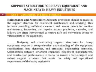 SUPPORT STRUCTURE FOR HEAVY EQUIPMENT AND
MACHINERY IN HEAVY INDUSTRIES
67 Unit 3 – Construction of Special Structures
Maintenance and Accessibility: Adequate provisions should be made in
the support structure for equipment maintenance and servicing. This
includes providing sufficient clearance and access points for routine
maintenance, inspection, and repairs. Access platforms, catwalks, and
ladders are often incorporated to ensure safe and convenient access to
various parts of the equipment.
Designing and constructing support structures for heavy
equipment require a comprehensive understanding of the equipment
specifications, load dynamics, and structural engineering principles.
Collaboration between structural engineers, equipment manufacturers,
and construction professionals is crucial to ensure a well-designed and
robust support structure that meets the safety and operational
requirements of the heavy equipment
 