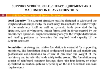 SUPPORT STRUCTURE FOR HEAVY EQUIPMENT AND
MACHINERY IN HEAVY INDUSTRIES
69 Unit 3 – Construction of Special Structures
Load Capacity: The support structure must be designed to withstand the
weight and loads imposed by the machinery. This includes the static weight
of the machinery itself as well as dynamic loads generated during
operation, such as vibrations, impact forces, and the forces exerted by the
machinery's operation. Engineers carefully analyze the weight distribution
and loading patterns to determine the required load capacity of the
support structure.
Foundation: A strong and stable foundation is essential for supporting
machinery. The foundation should be designed based on soil analysis and
geotechnical considerations to ensure it can bear the weight of the
machinery and transfer the loads safely to the ground. The foundation may
consist of reinforced concrete footings, deep pile foundations, or other
specialized foundation systems depending on the soil conditions and load
requirements.
 