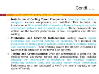 Condi…..
7
 Installation of Cooling Tower Components: Once the tower shell is
complete, various components are installed. This includes the
installation of fill material, drift eliminators, louvers, fan systems, water
distribution systems, and structural supports. These components are
critical for the tower's performance in heat dissipation and efficient
cooling.
 Mechanical and Electrical Installations: Cooling towers require
mechanical and electrical systems for operation. This includes the
installation of pumps, piping systems, valves, motors, electrical panels,
and control systems. These systems ensure the efficient circulation of
water and the operation of the tower's fan systems.
 Testing and Commissioning: Once the construction is complete, the
cooling tower undergoes testing and commissioning. This includes
checking the functionality of mechanical and electrical systems,
conducting pressure tests, and ensuring proper water distribution.
Performance tests are conducted to verify the tower's capacity to cool
water efficiently.
Unit 3 – Construction of Special Strcutures
 