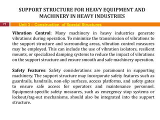 SUPPORT STRUCTURE FOR HEAVY EQUIPMENT AND
MACHINERY IN HEAVY INDUSTRIES
71 Unit 3 – Construction of Special Structures
Vibration Control: Many machinery in heavy industries generate
vibrations during operation. To minimize the transmission of vibrations to
the support structure and surrounding areas, vibration control measures
may be employed. This can include the use of vibration isolators, resilient
mounts, or specialized damping systems to reduce the impact of vibrations
on the support structure and ensure smooth and safe machinery operation.
Safety Features: Safety considerations are paramount in supporting
machinery. The support structure may incorporate safety features such as
guardrails, handrails, non-slip surfaces, access platforms, and safety gates
to ensure safe access for operators and maintenance personnel.
Equipment-specific safety measures, such as emergency stop systems or
lockout/tag-out mechanisms, should also be integrated into the support
structure.
 