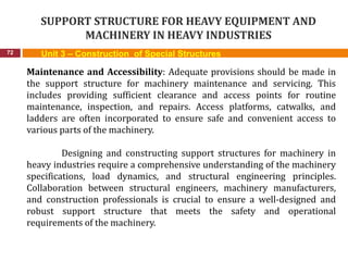 SUPPORT STRUCTURE FOR HEAVY EQUIPMENT AND
MACHINERY IN HEAVY INDUSTRIES
72 Unit 3 – Construction of Special Structures
Maintenance and Accessibility: Adequate provisions should be made in
the support structure for machinery maintenance and servicing. This
includes providing sufficient clearance and access points for routine
maintenance, inspection, and repairs. Access platforms, catwalks, and
ladders are often incorporated to ensure safe and convenient access to
various parts of the machinery.
Designing and constructing support structures for machinery in
heavy industries require a comprehensive understanding of the machinery
specifications, load dynamics, and structural engineering principles.
Collaboration between structural engineers, machinery manufacturers,
and construction professionals is crucial to ensure a well-designed and
robust support structure that meets the safety and operational
requirements of the machinery.
 