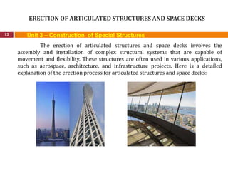 ERECTION OF ARTICULATED STRUCTURES AND SPACE DECKS
73 Unit 3 – Construction of Special Structures
The erection of articulated structures and space decks involves the
assembly and installation of complex structural systems that are capable of
movement and flexibility. These structures are often used in various applications,
such as aerospace, architecture, and infrastructure projects. Here is a detailed
explanation of the erection process for articulated structures and space decks:
 