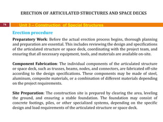 ERECTION OF ARTICULATED STRUCTURES AND SPACE DECKS
74 Unit 3 – Construction of Special Structures
Erection procedure
Preparatory Work: Before the actual erection process begins, thorough planning
and preparation are essential. This includes reviewing the design and specifications
of the articulated structure or space deck, coordinating with the project team, and
ensuring that all necessary equipment, tools, and materials are available on-site.
Component Fabrication: The individual components of the articulated structure
or space deck, such as trusses, beams, nodes, and connectors, are fabricated off-site
according to the design specifications. These components may be made of steel,
aluminum, composite materials, or a combination of different materials depending
on the project requirements.
Site Preparation: The construction site is prepared by clearing the area, leveling
the ground, and ensuring a stable foundation. The foundation may consist of
concrete footings, piles, or other specialized systems, depending on the specific
design and load requirements of the articulated structure or space deck.
 