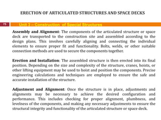 ERECTION OF ARTICULATED STRUCTURES AND SPACE DECKS
75 Unit 3 – Construction of Special Structures
Assembly and Alignment: The components of the articulated structure or space
deck are transported to the construction site and assembled according to the
design plans. This involves carefully aligning and connecting the individual
elements to ensure proper fit and functionality. Bolts, welds, or other suitable
connection methods are used to secure the components together.
Erection and Installation: The assembled structure is then erected into its final
position. Depending on the size and complexity of the structure, cranes, hoists, or
other lifting equipment may be used to hoist and position the components. Precise
engineering calculations and techniques are employed to ensure the safe and
accurate installation of the structure.
Adjustment and Alignment: Once the structure is in place, adjustments and
alignments may be necessary to achieve the desired configuration and
performance. This includes checking for proper alignment, plumbness, and
levelness of the components, and making any necessary adjustments to ensure the
structural integrity and functionality of the articulated structure or space deck.
 