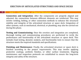 ERECTION OF ARTICULATED STRUCTURES AND SPACE DECKS
76 Unit 3 – Construction of Special Structures
Connection and Integration: After the components are properly aligned and
adjusted, the connections between different elements are reinforced. This may
involve welding, bolting, or other connection methods to enhance the structural
stability and integrity of the articulated structure or space deck. Integration of
other systems, such as mechanical, electrical, or plumbing, may also be carried out
during this phase.
Testing and Commissioning: Once the erection and integration are completed,
thorough testing and commissioning procedures are performed to verify the
performance and functionality of the articulated structure or space deck. This
includes load testing, dynamic analysis, and functionality tests to ensure that the
structure meets the required standards and specifications.
Finishing and Maintenance: Finally, the articulated structure or space deck is
finished according to the project requirements. This may involve applying
protective coatings, aesthetic finishes, or other surface treatments. Ongoing
maintenance and inspection protocols are established to ensure the long-term
integrity and safety of the structure.
 