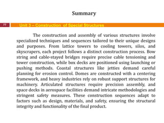Summary
77 Unit 3 – Construction of Special Structures
The construction and assembly of various structures involve
specialized techniques and sequences tailored to their unique designs
and purposes. From lattice towers to cooling towers, silos, and
skyscrapers, each project follows a distinct construction process. Bow
string and cable-stayed bridges require precise cable tensioning and
tower construction, while box decks are positioned using launching or
pushing methods. Coastal structures like jetties demand careful
planning for erosion control. Domes are constructed with a centering
framework, and heavy industries rely on robust support structures for
machinery. Articulated structures require precision assembly, and
space decks in aerospace facilities demand intricate methodologies and
stringent safety measures. These construction sequences adapt to
factors such as design, materials, and safety, ensuring the structural
integrity and functionality of the final product.
 