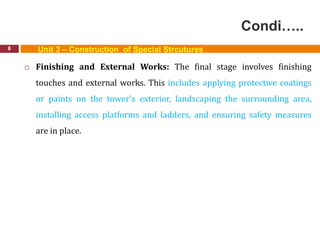 Condi…..
8
 Finishing and External Works: The final stage involves finishing
touches and external works. This includes applying protective coatings
or paints on the tower's exterior, landscaping the surrounding area,
installing access platforms and ladders, and ensuring safety measures
are in place.
Unit 3 – Construction of Special Strcutures
 