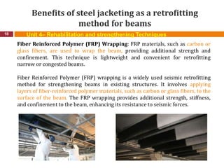 Benefits of steel jacketing as a retrofitting
method for beams
10 Unit 4– Rehabilitation and strengthening Techniques
Fiber Reinforced Polymer (FRP) Wrapping: FRP materials, such as carbon or
glass fibers, are used to wrap the beam, providing additional strength and
confinement. This technique is lightweight and convenient for retrofitting
narrow or congested beams.
Fiber Reinforced Polymer (FRP) wrapping is a widely used seismic retrofitting
method for strengthening beams in existing structures. It involves applying
layers of fiber-reinforced polymer materials, such as carbon or glass fibers, to the
surface of the beam. The FRP wrapping provides additional strength, stiffness,
and confinement to the beam, enhancing its resistance to seismic forces.
 
