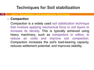 Techniques for Soil stabilization
100 Unit 4– Rehabilitation and strengthening Techniques
 Compaction
Compaction is a widely used soil stabilization technique
that involves applying mechanical force to soil layers to
increase its density. This is typically achieved using
heavy machinery, such as compactors or rollers, to
reduce air voids and improve soil compaction.
Compaction increases the soil's load-bearing capacity,
reduces settlement potential, and improves stability.
 