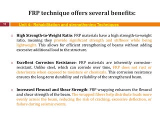 FRP technique offers several benefits:
11
 High Strength-to-Weight Ratio: FRP materials have a high strength-to-weight
ratio, meaning they provide significant strength and stiffness while being
lightweight. This allows for efficient strengthening of beams without adding
excessive additional load to the structure.
 Excellent Corrosion Resistance: FRP materials are inherently corrosion-
resistant. Unlike steel, which can corrode over time, FRP does not rust or
deteriorate when exposed to moisture or chemicals. This corrosion resistance
ensures the long-term durability and reliability of the strengthened beam.
 Increased Flexural and Shear Strength: FRP wrapping enhances the flexural
and shear strength of the beam. The wrapped fibers help distribute loads more
evenly across the beam, reducing the risk of cracking, excessive deflection, or
failure during seismic events.
Unit 4– Rehabilitation and strengthening Techniques
 