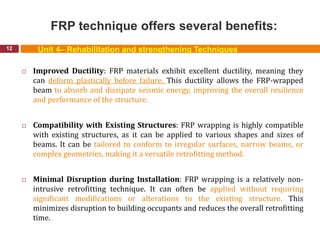 FRP technique offers several benefits:
12
 Improved Ductility: FRP materials exhibit excellent ductility, meaning they
can deform plastically before failure. This ductility allows the FRP-wrapped
beam to absorb and dissipate seismic energy, improving the overall resilience
and performance of the structure.
 Compatibility with Existing Structures: FRP wrapping is highly compatible
with existing structures, as it can be applied to various shapes and sizes of
beams. It can be tailored to conform to irregular surfaces, narrow beams, or
complex geometries, making it a versatile retrofitting method.
 Minimal Disruption during Installation: FRP wrapping is a relatively non-
intrusive retrofitting technique. It can often be applied without requiring
significant modifications or alterations to the existing structure. This
minimizes disruption to building occupants and reduces the overall retrofitting
time.
Unit 4– Rehabilitation and strengthening Techniques
 
