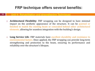 FRP technique offers several benefits:
13
 Architectural Flexibility: FRP wrapping can be designed to have minimal
impact on the aesthetic appearance of the structure. It can be painted or
finished to match the existing beam or concealed behind other architectural
elements, allowing for seamless integration with the building's design.
 Long Service Life: FRP materials have excellent durability and resistance to
environmental factors. Once applied, the FRP wrapping can provide long-term
strengthening and protection to the beam, ensuring its performance and
reliability over the structure's lifespan.
Unit 4– Rehabilitation and strengthening Techniques
 