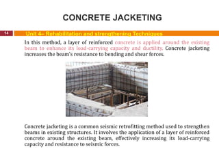 CONCRETE JACKETING
14
In this method, a layer of reinforced concrete is applied around the existing
beam to enhance its load-carrying capacity and ductility. Concrete jacketing
increases the beam's resistance to bending and shear forces.
Concrete jacketing is a common seismic retrofitting method used to strengthen
beams in existing structures. It involves the application of a layer of reinforced
concrete around the existing beam, effectively increasing its load-carrying
capacity and resistance to seismic forces.
Unit 4– Rehabilitation and strengthening Techniques
 