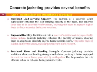 Concrete jacketing provides several benefits
15
 Increased Load-Carrying Capacity: The addition of a concrete jacket
significantly enhances the load-carrying capacity of the beam. The concrete
layer acts as an external reinforcement, enabling the beam to support higher
loads without excessive deflection or failure.
 Improved Ductility: Ductility refers to a material's ability to deform plastically
before failure. Concrete jacketing enhances the ductility of beams, allowing
them to absorb and dissipate energy during seismic events. This helps prevent
sudden and brittle failure, making the structure more resilient.
 Enhanced Shear and Bending Strength: Concrete jacketing provides
additional shear and bending strength to the beam, making it better equipped
to resist the lateral forces generated by earthquakes. This helps reduce the risk
of beam failure or collapse during seismic events.
Unit 4– Rehabilitation and strengthening Techniques
 