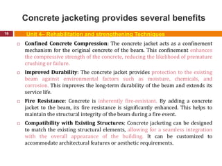 Concrete jacketing provides several benefits
16
 Confined Concrete Compression: The concrete jacket acts as a confinement
mechanism for the original concrete of the beam. This confinement enhances
the compressive strength of the concrete, reducing the likelihood of premature
crushing or failure.
 Improved Durability: The concrete jacket provides protection to the existing
beam against environmental factors such as moisture, chemicals, and
corrosion. This improves the long-term durability of the beam and extends its
service life.
 Fire Resistance: Concrete is inherently fire-resistant. By adding a concrete
jacket to the beam, its fire resistance is significantly enhanced. This helps to
maintain the structural integrity of the beam during a fire event.
 Compatibility with Existing Structures: Concrete jacketing can be designed
to match the existing structural elements, allowing for a seamless integration
with the overall appearance of the building. It can be customized to
accommodate architectural features or aesthetic requirements.
Unit 4– Rehabilitation and strengthening Techniques
 