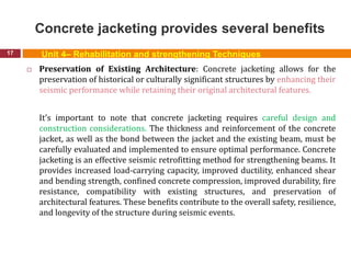 Concrete jacketing provides several benefits
17
 Preservation of Existing Architecture: Concrete jacketing allows for the
preservation of historical or culturally significant structures by enhancing their
seismic performance while retaining their original architectural features.
It's important to note that concrete jacketing requires careful design and
construction considerations. The thickness and reinforcement of the concrete
jacket, as well as the bond between the jacket and the existing beam, must be
carefully evaluated and implemented to ensure optimal performance. Concrete
jacketing is an effective seismic retrofitting method for strengthening beams. It
provides increased load-carrying capacity, improved ductility, enhanced shear
and bending strength, confined concrete compression, improved durability, fire
resistance, compatibility with existing structures, and preservation of
architectural features. These benefits contribute to the overall safety, resilience,
and longevity of the structure during seismic events.
Unit 4– Rehabilitation and strengthening Techniques
 