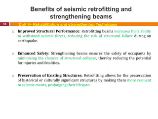 Benefits of seismic retrofitting and
strengthening beams
18
 Improved Structural Performance: Retrofitting beams increases their ability
to withstand seismic forces, reducing the risk of structural failure during an
earthquake.
 Enhanced Safety: Strengthening beams ensures the safety of occupants by
minimizing the chances of structural collapse, thereby reducing the potential
for injuries and fatalities.
 Preservation of Existing Structures: Retrofitting allows for the preservation
of historical or culturally significant structures by making them more resilient
to seismic events, prolonging their lifespan.
Unit 4– Rehabilitation and strengthening Techniques
 