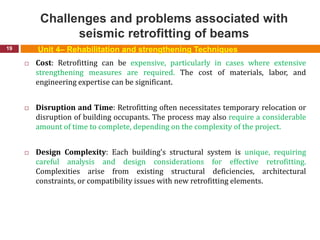 Challenges and problems associated with
seismic retrofitting of beams
19
 Cost: Retrofitting can be expensive, particularly in cases where extensive
strengthening measures are required. The cost of materials, labor, and
engineering expertise can be significant.
 Disruption and Time: Retrofitting often necessitates temporary relocation or
disruption of building occupants. The process may also require a considerable
amount of time to complete, depending on the complexity of the project.
 Design Complexity: Each building's structural system is unique, requiring
careful analysis and design considerations for effective retrofitting.
Complexities arise from existing structural deficiencies, architectural
constraints, or compatibility issues with new retrofitting elements.
Unit 4– Rehabilitation and strengthening Techniques
 
