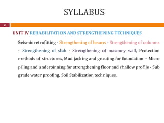 SYLLABUS
2
UNIT IV REHABILITATION AND STRENGTHENING TECHNIQUES
Seismic retrofitting - Strengthening of beams - Strengthening of columns
- Strengthening of slab - Strengthening of masonry wall, Protection
methods of structures, Mud jacking and grouting for foundation – Micro
piling and underpinning for strengthening floor and shallow profile - Sub
grade water proofing, Soil Stabilization techniques.
 