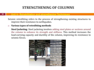 STRENGTHENING OF COLUMNS
20
Seismic retrofitting refers to the process of strengthening existing structures to
improve their resistance to earthquakes.
 Various types of retrofitting methods
Steel Jacketing: Steel jacketing involves adding steel plates or sections around
the column to enhance its strength and stiffness. This method increases the
load-carrying capacity and ductility of the column, improving its resistance to
seismic forces.
Unit 4– Rehabilitation and strengthening Techniques
 