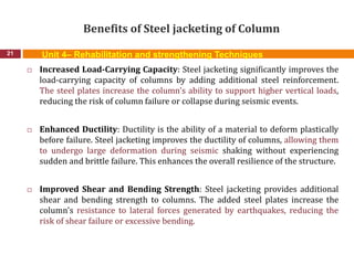 Benefits of Steel jacketing of Column
21
 Increased Load-Carrying Capacity: Steel jacketing significantly improves the
load-carrying capacity of columns by adding additional steel reinforcement.
The steel plates increase the column's ability to support higher vertical loads,
reducing the risk of column failure or collapse during seismic events.
 Enhanced Ductility: Ductility is the ability of a material to deform plastically
before failure. Steel jacketing improves the ductility of columns, allowing them
to undergo large deformation during seismic shaking without experiencing
sudden and brittle failure. This enhances the overall resilience of the structure.
 Improved Shear and Bending Strength: Steel jacketing provides additional
shear and bending strength to columns. The added steel plates increase the
column's resistance to lateral forces generated by earthquakes, reducing the
risk of shear failure or excessive bending.
Unit 4– Rehabilitation and strengthening Techniques
 