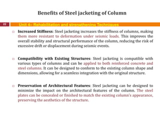 Benefits of Steel jacketing of Column
22
 Increased Stiffness: Steel jacketing increases the stiffness of columns, making
them more resistant to deformation under seismic loads. This improves the
overall stability and structural performance of the column, reducing the risk of
excessive drift or displacement during seismic events.
 Compatibility with Existing Structures: Steel jacketing is compatible with
various types of columns and can be applied to both reinforced concrete and
steel columns. It can be designed to conform to the existing column shape and
dimensions, allowing for a seamless integration with the original structure.
 Preservation of Architectural Features: Steel jacketing can be designed to
minimize the impact on the architectural features of the column. The steel
plates can be concealed or finished to match the existing column's appearance,
preserving the aesthetics of the structure.
Unit 4– Rehabilitation and strengthening Techniques
 