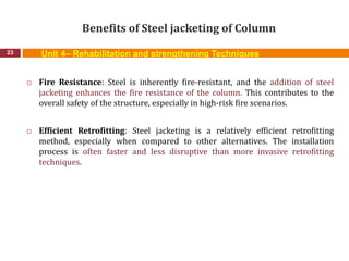 Benefits of Steel jacketing of Column
23
 Fire Resistance: Steel is inherently fire-resistant, and the addition of steel
jacketing enhances the fire resistance of the column. This contributes to the
overall safety of the structure, especially in high-risk fire scenarios.
 Efficient Retrofitting: Steel jacketing is a relatively efficient retrofitting
method, especially when compared to other alternatives. The installation
process is often faster and less disruptive than more invasive retrofitting
techniques.
Unit 4– Rehabilitation and strengthening Techniques
 