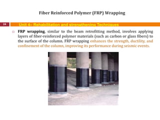 Fiber Reinforced Polymer (FRP) Wrapping
24
 FRP wrapping, similar to the beam retrofitting method, involves applying
layers of fiber-reinforced polymer materials (such as carbon or glass fibers) to
the surface of the column. FRP wrapping enhances the strength, ductility, and
confinement of the column, improving its performance during seismic events.
Unit 4– Rehabilitation and strengthening Techniques
 