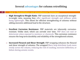 Several advantages for column retrofitting
25
 High Strength-to-Weight Ratio: FRP materials have an exceptional strength-
to-weight ratio, meaning they offer significant strength and stiffness while
being lightweight. This allows for efficient strengthening of columns without
adding excessive additional load to the structure.
 Excellent Corrosion Resistance: FRP materials are inherently corrosion-
resistant. Unlike steel, which can corrode over time, FRP does not rust or
deteriorate when exposed to moisture or chemicals. This corrosion resistance
ensures the long-term durability and reliability of the strengthened column.
 Increased Flexural and Shear Strength: FRP wrapping enhances the flexural
and shear strength of columns. The wrapped fibers help distribute loads more
evenly across the column, reducing the risk of cracking, excessive deflection, or
failure during seismic events.
Unit 4– Rehabilitation and strengthening Techniques
 