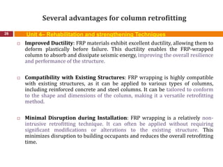 Several advantages for column retrofitting
26
 Improved Ductility: FRP materials exhibit excellent ductility, allowing them to
deform plastically before failure. This ductility enables the FRP-wrapped
column to absorb and dissipate seismic energy, improving the overall resilience
and performance of the structure.
 Compatibility with Existing Structures: FRP wrapping is highly compatible
with existing structures, as it can be applied to various types of columns,
including reinforced concrete and steel columns. It can be tailored to conform
to the shape and dimensions of the column, making it a versatile retrofitting
method.
 Minimal Disruption during Installation: FRP wrapping is a relatively non-
intrusive retrofitting technique. It can often be applied without requiring
significant modifications or alterations to the existing structure. This
minimizes disruption to building occupants and reduces the overall retrofitting
time.
Unit 4– Rehabilitation and strengthening Techniques
 