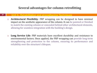 Several advantages for column retrofitting
27
 Architectural Flexibility: FRP wrapping can be designed to have minimal
impact on the aesthetic appearance of the column. It can be painted or finished
to match the existing column or concealed behind other architectural elements,
allowing for seamless integration with the building's design.
 Long Service Life: FRP materials have excellent durability and resistance to
environmental factors. Once applied, the FRP wrapping can provide long-term
strengthening and protection to the column, ensuring its performance and
reliability over the structure's lifespan.
Unit 4– Rehabilitation and strengthening Techniques
 