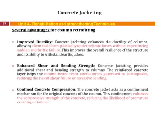 Concrete Jacketing
29
Several advantages for column retrofitting
 Improved Ductility: Concrete jacketing enhances the ductility of columns,
allowing them to deform plastically under seismic forces without experiencing
sudden and brittle failure. This improves the overall resilience of the structure
and its ability to withstand earthquakes.
 Enhanced Shear and Bending Strength: Concrete jacketing provides
additional shear and bending strength to columns. The reinforced concrete
layer helps the column better resist lateral forces generated by earthquakes,
reducing the risk of shear failure or excessive bending.
 Confined Concrete Compression: The concrete jacket acts as a confinement
mechanism for the original concrete of the column. This confinement enhances
the compressive strength of the concrete, reducing the likelihood of premature
crushing or failure.
Unit 4– Rehabilitation and strengthening Techniques
 