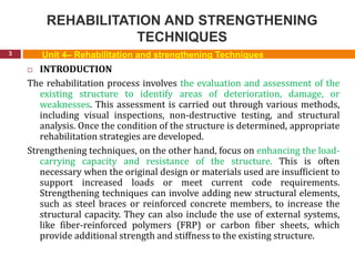 REHABILITATION AND STRENGTHENING
TECHNIQUES
3
 INTRODUCTION
The rehabilitation process involves the evaluation and assessment of the
existing structure to identify areas of deterioration, damage, or
weaknesses. This assessment is carried out through various methods,
including visual inspections, non-destructive testing, and structural
analysis. Once the condition of the structure is determined, appropriate
rehabilitation strategies are developed.
Strengthening techniques, on the other hand, focus on enhancing the load-
carrying capacity and resistance of the structure. This is often
necessary when the original design or materials used are insufficient to
support increased loads or meet current code requirements.
Strengthening techniques can involve adding new structural elements,
such as steel braces or reinforced concrete members, to increase the
structural capacity. They can also include the use of external systems,
like fiber-reinforced polymers (FRP) or carbon fiber sheets, which
provide additional strength and stiffness to the existing structure.
Unit 4– Rehabilitation and strengthening Techniques
 