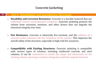 Concrete Jacketing
30
 Durability and Corrosion Resistance: Concrete is a durable material that can
withstand various environmental conditions. Concrete jacketing protects the
column from corrosion, moisture, and other factors that can degrade the
structural integrity over time.
 Fire Resistance: Concrete is inherently fire-resistant, and the addition of a
concrete jacket enhances the fire resistance of the column. This improves the
overall safety of the structure, especially in high-risk fire scenarios.
 Compatibility with Existing Structures: Concrete jacketing is compatible
with various types of columns, including reinforced concrete and steel
columns. It can be customized to match the shape and dimensions of the
existing column, ensuring a seamless integration with the original structure.
Unit 4– Rehabilitation and strengthening Techniques
 