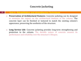 Concrete Jacketing
31
 Preservation of Architectural Features: Concrete jacketing can be designed
to minimize the impact on the architectural features of the column. The
concrete layer can be finished or textured to match the existing column's
appearance, preserving the aesthetics of the structure.
 Long Service Life: Concrete jacketing provides long-term strengthening and
protection to the column. The durable nature of concrete ensures its
performance and reliability over the structure's lifespan.
Unit 4– Rehabilitation and strengthening Techniques
 