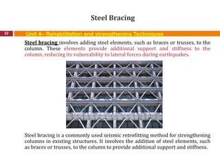 Steel Bracing
32
Steel bracing involves adding steel elements, such as braces or trusses, to the
column. These elements provide additional support and stiffness to the
column, reducing its vulnerability to lateral forces during earthquakes.
Steel bracing is a commonly used seismic retrofitting method for strengthening
columns in existing structures. It involves the addition of steel elements, such
as braces or trusses, to the column to provide additional support and stiffness.
Unit 4– Rehabilitation and strengthening Techniques
 