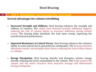 Steel Bracing
33
Several advantages for column retrofitting
 Increased Strength and Stiffness: Steel bracing enhances the strength and
stiffness of columns. The added steel elements provide additional support,
reducing the risk of column failure or excessive deflection during seismic
events. The bracing helps distribute the load more evenly, improving the
overall structural performance.
 Improved Resistance to Lateral Forces: Steel bracing enhances the column's
ability to resist lateral forces generated by earthquakes. The bracing elements
effectively transfer and dissipate these forces, reducing the risk of shear failure
or collapse.
 Energy Dissipation: Steel bracing absorbs and dissipates seismic energy,
thereby reducing the forces transmitted to the column. This helps protect the
column and the entire structure from excessive damage and deformation
during earthquakes.
Unit 4– Rehabilitation and strengthening Techniques
 