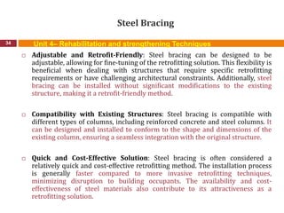 Steel Bracing
34
 Adjustable and Retrofit-Friendly: Steel bracing can be designed to be
adjustable, allowing for fine-tuning of the retrofitting solution. This flexibility is
beneficial when dealing with structures that require specific retrofitting
requirements or have challenging architectural constraints. Additionally, steel
bracing can be installed without significant modifications to the existing
structure, making it a retrofit-friendly method.
 Compatibility with Existing Structures: Steel bracing is compatible with
different types of columns, including reinforced concrete and steel columns. It
can be designed and installed to conform to the shape and dimensions of the
existing column, ensuring a seamless integration with the original structure.
 Quick and Cost-Effective Solution: Steel bracing is often considered a
relatively quick and cost-effective retrofitting method. The installation process
is generally faster compared to more invasive retrofitting techniques,
minimizing disruption to building occupants. The availability and cost-
effectiveness of steel materials also contribute to its attractiveness as a
retrofitting solution.
Unit 4– Rehabilitation and strengthening Techniques
 