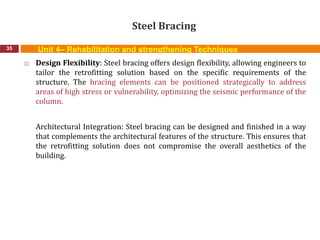 Steel Bracing
35
 Design Flexibility: Steel bracing offers design flexibility, allowing engineers to
tailor the retrofitting solution based on the specific requirements of the
structure. The bracing elements can be positioned strategically to address
areas of high stress or vulnerability, optimizing the seismic performance of the
column.
Architectural Integration: Steel bracing can be designed and finished in a way
that complements the architectural features of the structure. This ensures that
the retrofitting solution does not compromise the overall aesthetics of the
building.
Unit 4– Rehabilitation and strengthening Techniques
 